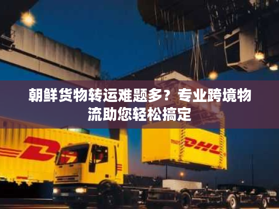 朝鲜货物转运难题多？专业跨境物流助您轻松搞定