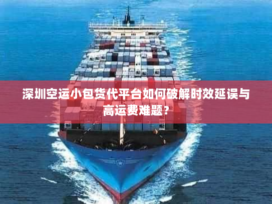 深圳空运小包货代平台如何破解时效延误与高运费难题？