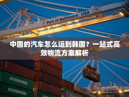 中国的汽车怎么运到韩国？一站式高效物流方案解析