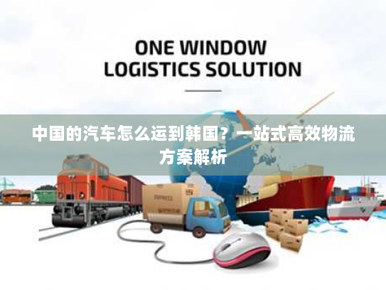 中国的汽车怎么运到韩国?一站式高效物流方案解析 中国的汽车怎么运到韩国?一站式高效物流方案解析