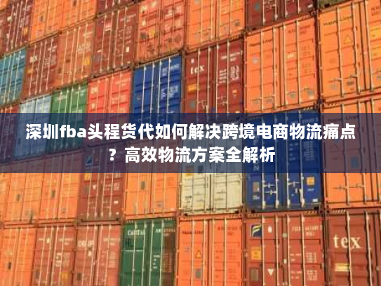 深圳fba头程货代如何解决跨境电商物流痛点?高效物流方案全解析 深圳fba头程货代如何解决跨境电商物流痛点?高效物流方案全解析