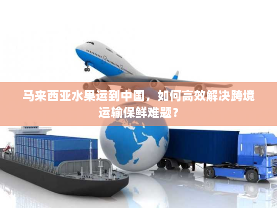 马来西亚水果运到中国,如何高效解决跨境运输保鲜难题? 马来西亚水果运到中国,如何高效解决跨境运输保鲜难题?