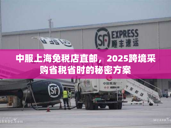 中服上海免税店直邮，2025跨境采购省税省时的秘密方案