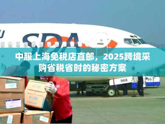 中服上海免税店直邮，2025跨境采购省税省时的秘密方案