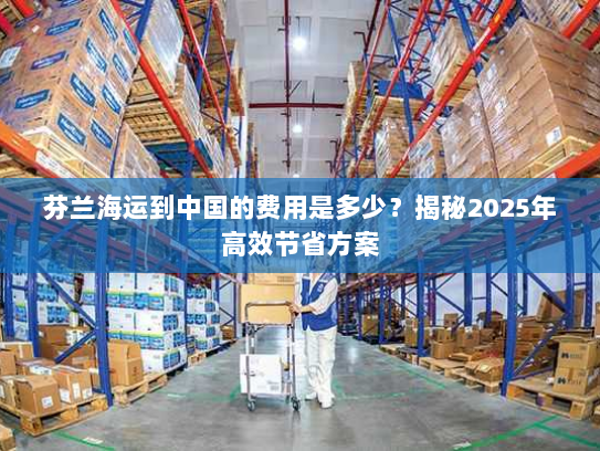 芬兰海运到中国的费用是多少？揭秘2025年高效节省方案