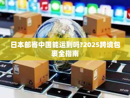 日本邮寄中国能运到吗?2025跨境包裹全指南