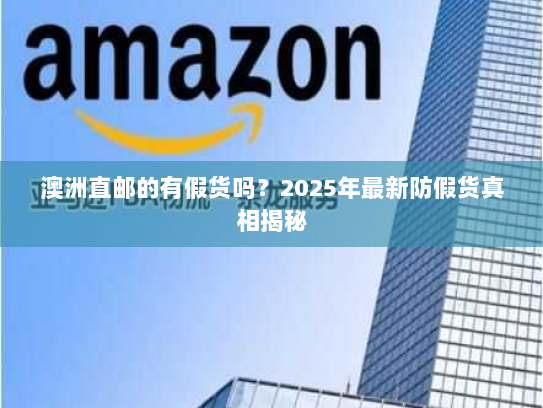 澳洲直邮的有假货吗?2025年最新防假货真相揭秘 澳洲直邮的有假货吗?2025年最新防假货真相揭秘
