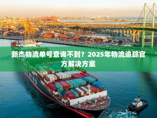 新杰物流单号查询不到？2025年物流追踪官方解决方案