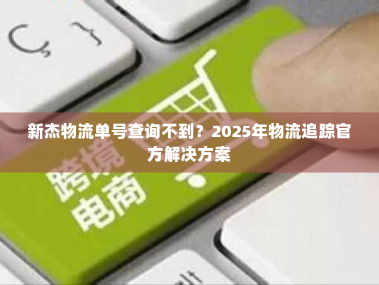 新杰物流单号查询不到?2025年物流追踪官方解决方案 新杰物流单号查询不到?2025年物流追踪官方解决方案