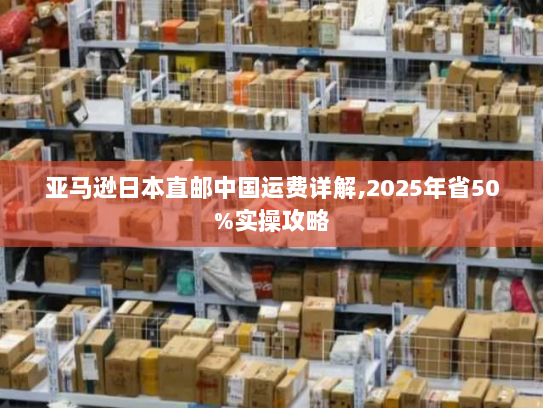 亚马逊日本直邮中国运费详解,2025年省50%实操攻略 亚马逊日本直邮中国运费详解,2025年省50%实操攻略