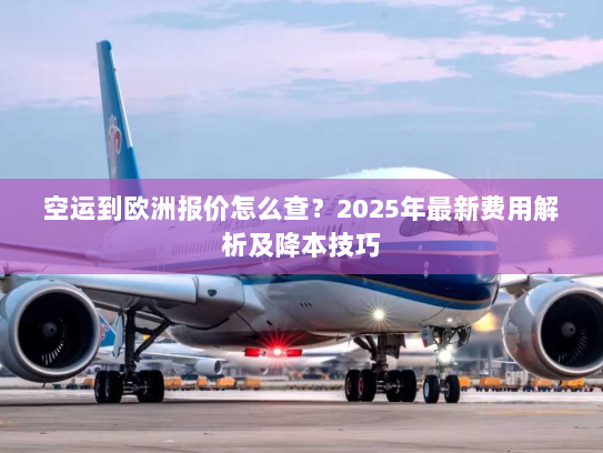 空运到欧洲报价怎么查？2025年最新费用解析及降本技巧