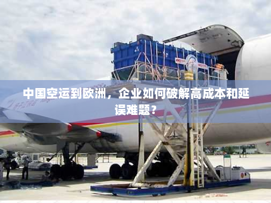 中国空运到欧洲，企业如何破解高成本和延误难题？
