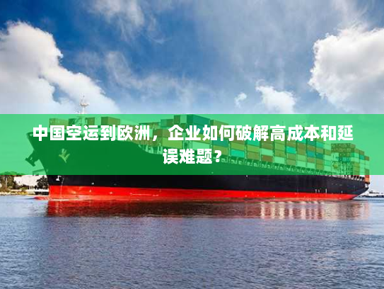 中国空运到欧洲，企业如何破解高成本和延误难题？