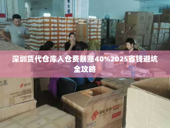 深圳货代仓库入仓费暴涨40%2025省钱避坑全攻略