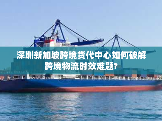 深圳新加坡跨境货代中心如何破解跨境物流时效难题?