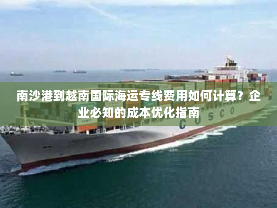 南沙港到越南国际海运专线费用如何计算?企业必知的成本优化指南 南沙港到越南国际海运专线费用如何计算?企业必知的成本优化指南