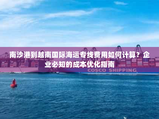 南沙港到越南国际海运专线费用如何计算?企业必知的成本优化指南 南沙港到越南国际海运专线费用如何计算?企业必知的成本优化指南