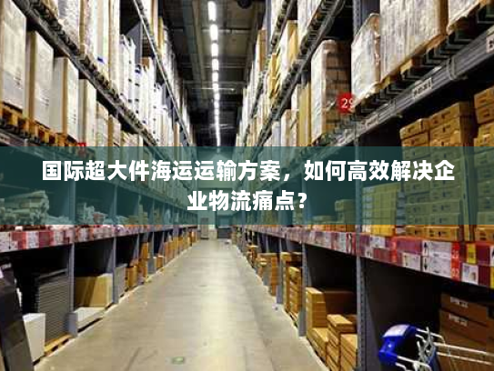 国际超大件海运运输方案,如何高效解决企业物流痛点? 国际超大件海运运输方案,如何高效解决企业物流痛点?
