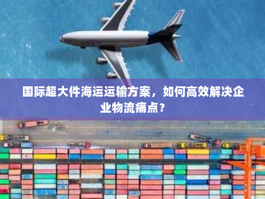 国际超大件海运运输方案,如何高效解决企业物流痛点? 国际超大件海运运输方案,如何高效解决企业物流痛点?
