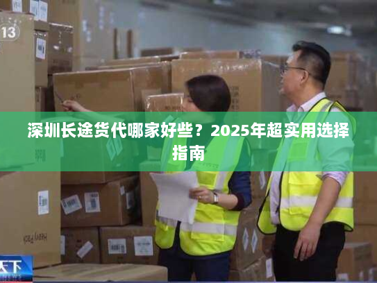 深圳长途货代哪家好些?2025年超实用选择指南 深圳长途货代哪家好些?2025年超实用选择指南