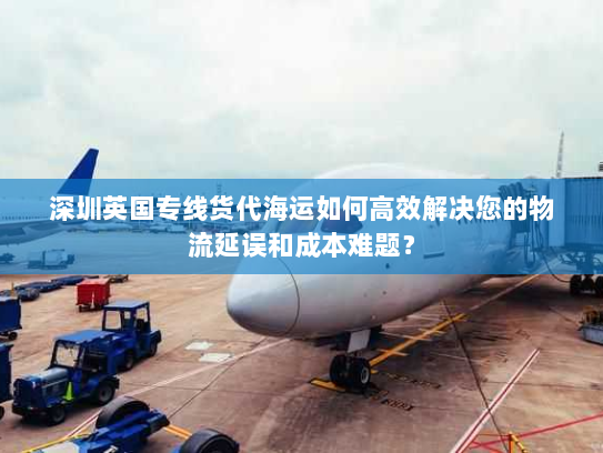 深圳英国专线货代海运如何高效解决您的物流延误和成本难题? 深圳英国专线货代海运如何高效解决您的物流延误和成本难题?