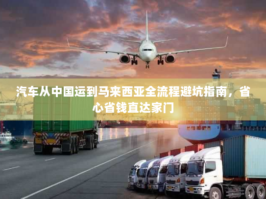 汽车从中国运到马来西亚全流程避坑指南,省心省钱直达家门 汽车从中国运到马来西亚全流程避坑指南,省心省钱直达家门