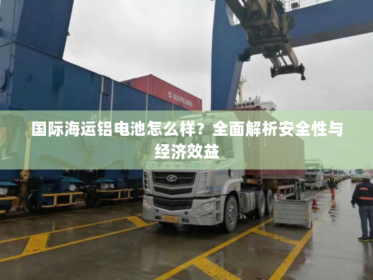 国际海运铝电池怎么样?全面解析安全性与经济效益 国际海运铝电池怎么样?全面解析安全性与经济效益