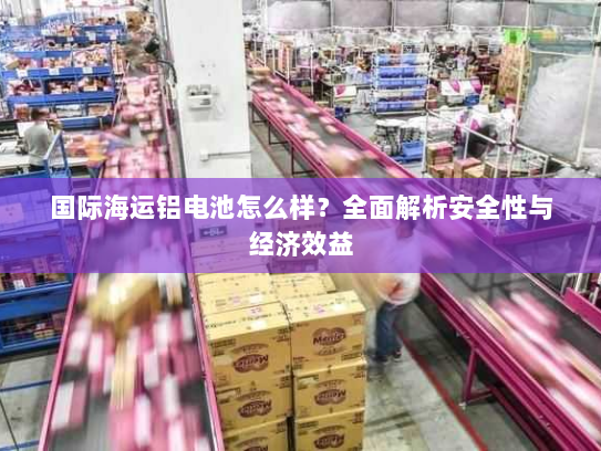 国际海运铝电池怎么样?全面解析安全性与经济效益 国际海运铝电池怎么样?全面解析安全性与经济效益