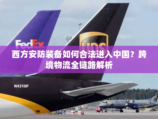 西方安防装备如何合法进入中国?跨境物流全链路解析 西方安防装备如何合法进入中国?跨境物流全链路解析
