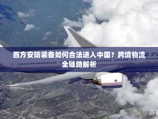 西方安防装备如何合法进入中国?跨境物流全链路解析 西方安防装备如何合法进入中国?跨境物流全链路解析