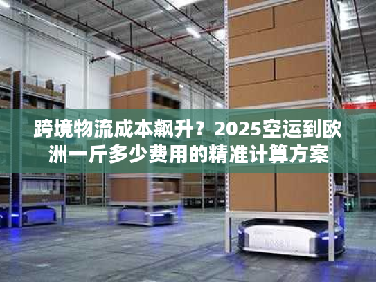 跨境物流成本飙升？2025空运到欧洲一斤多少费用的精准计算方案