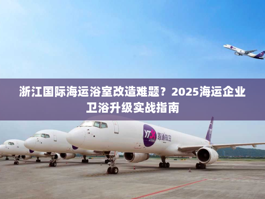 浙江国际海运浴室改造难题?2025海运企业卫浴升级实战指南 浙江国际海运浴室改造难题?2025海运企业卫浴升级实战指南
