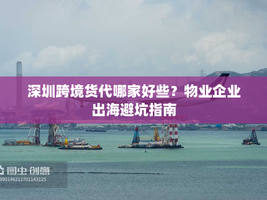 深圳跨境货代哪家好些？物业企业出海避坑指南