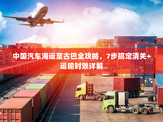 中国汽车海运至古巴全攻略,7步搞定清关+运输时效详解 中国汽车海运至古巴全攻略,7步搞定清关+运输时效详解