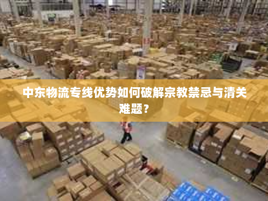 中东物流专线优势如何破解宗教禁忌与清关难题？