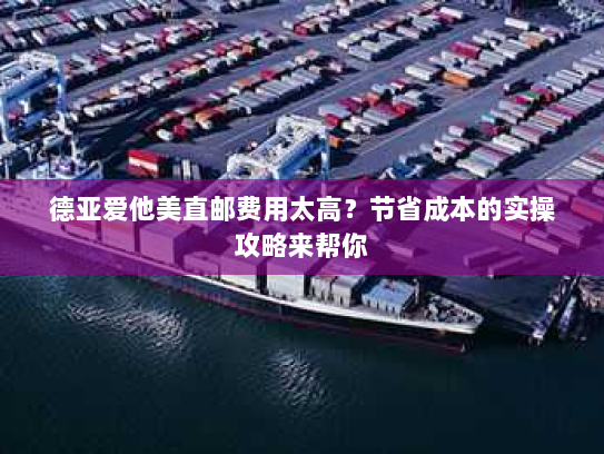 德亚爱他美直邮费用太高？节省成本的实操攻略来帮你