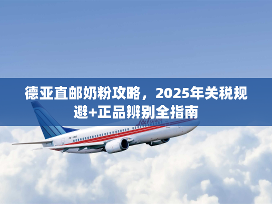 德亚直邮奶粉攻略,2025年关税规避+正品辨别全指南 德亚直邮奶粉攻略,2025年关税规避+正品辨别全指南