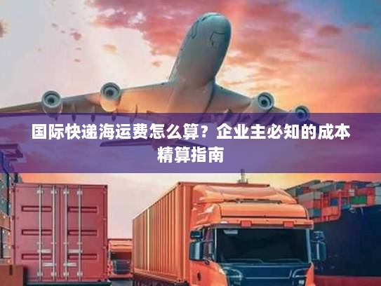 国际快递海运费怎么算?企业主必知的成本精算指南 国际快递海运费怎么算?企业主必知的成本精算指南
