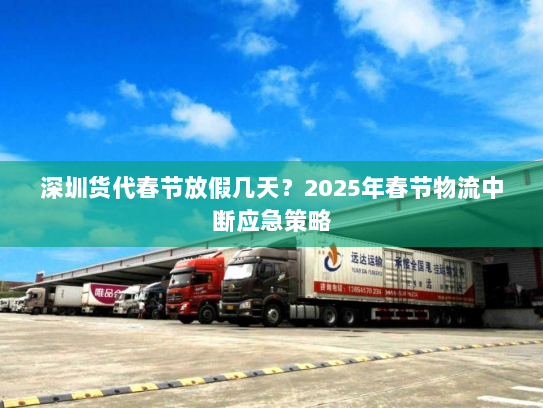 深圳货代春节放假几天?2025年春节物流中断应急策略 深圳货代春节放假几天?2025年春节物流中断应急策略
