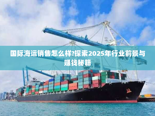 国际海运销售怎么样?探索2025年行业前景与赚钱秘籍 国际海运销售怎么样?探索2025年行业前景与赚钱秘籍