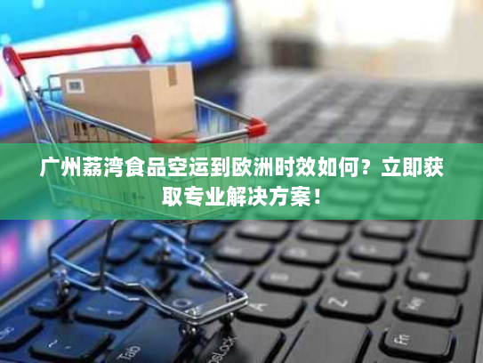 广州荔湾食品空运到欧洲时效如何？立即获取专业解决方案！