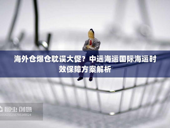 海外仓爆仓耽误大促？中远海运国际海运时效保障方案解析