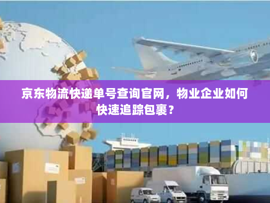 京东物流快递单号查询官网,物业企业如何快速追踪包裹? 京东物流快递单号查询官网,物业企业如何快速追踪包裹?