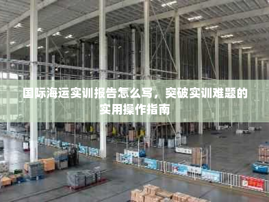 国际海运实训报告怎么写,突破实训难题的实用操作指南 国际海运实训报告怎么写,突破实训难题的实用操作指南