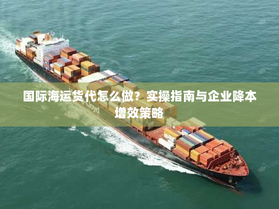 国际海运货代怎么做？实操指南与企业降本增效策略