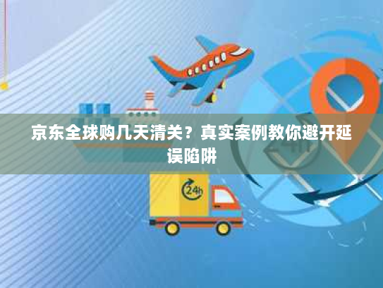 京东全球购几天清关?真实案例教你避开延误陷阱 京东全球购几天清关?真实案例教你避开延误陷阱