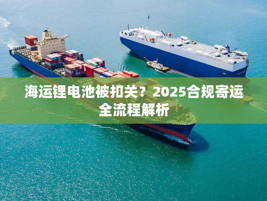 海运锂电池被扣关？2025合规寄运全流程解析