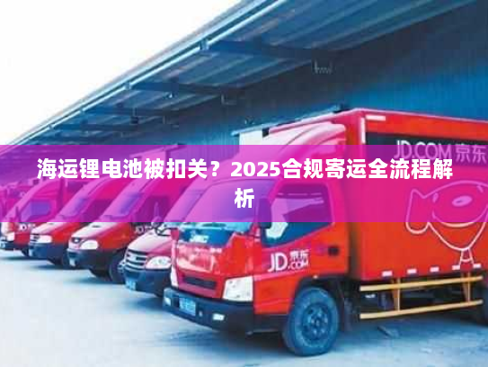 海运锂电池被扣关？2025合规寄运全流程解析