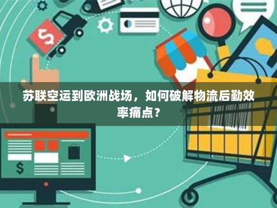 苏联空运到欧洲战场,如何破解物流后勤效率痛点? 苏联空运到欧洲战场,如何破解物流后勤效率痛点?