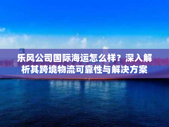 乐风公司国际海运怎么样?深入解析其跨境物流可靠性与解决方案 乐风公司国际海运怎么样?深入解析其跨境物流可靠性与解决方案